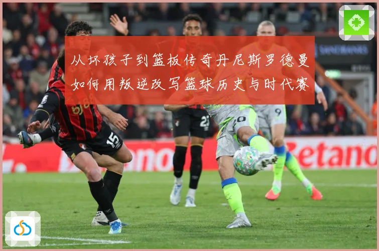 从坏孩子到篮板传奇丹尼斯罗德曼如何用叛逆改写篮球历史与时代赛场复盘