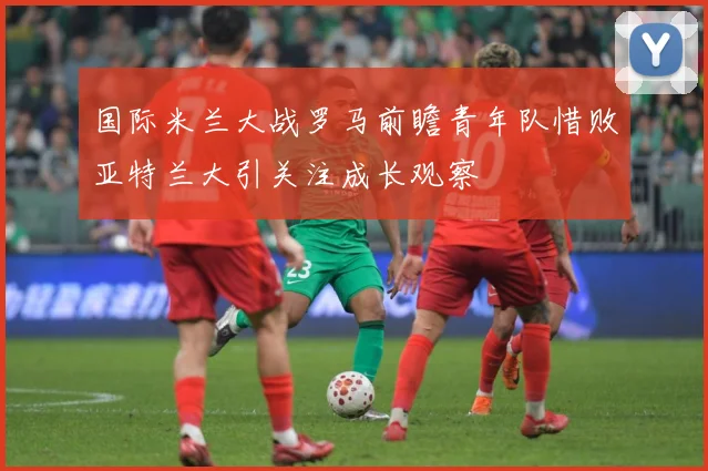 国际米兰大战罗马前瞻青年队惜败亚特兰大引关注成长观察