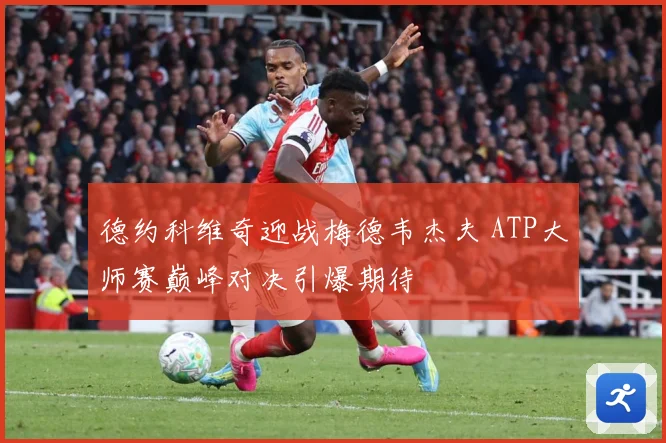 德约科维奇迎战梅德韦杰夫 ATP大师赛巅峰对决引爆期待