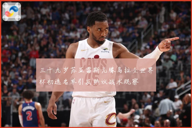 三十九岁苏亚雷斯无缘乌拉圭世界杯初选名单引发热议战术观察