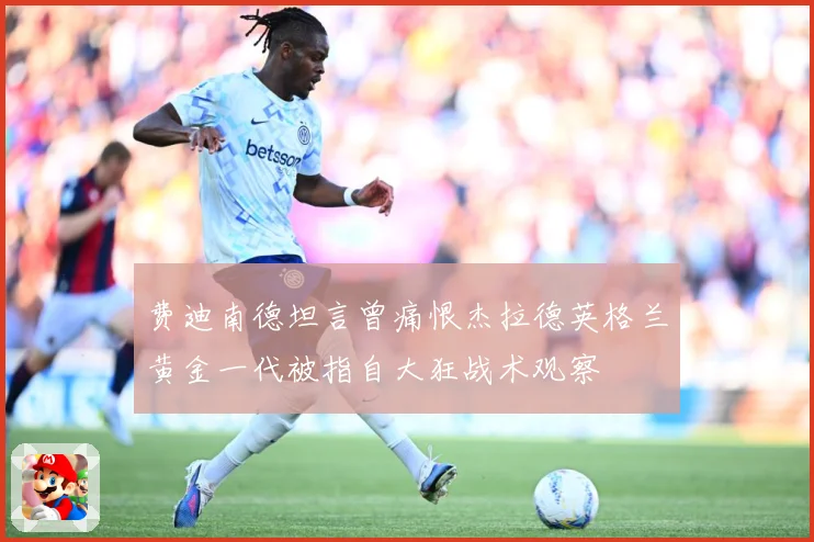 费迪南德坦言曾痛恨杰拉德英格兰黄金一代被指自大狂战术观察