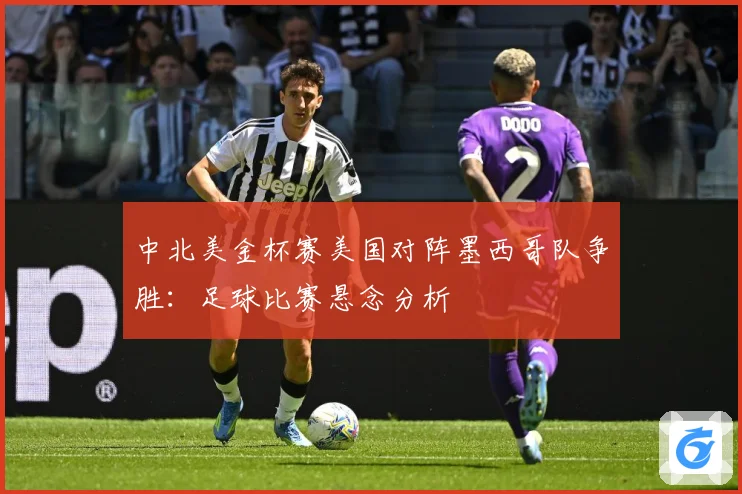 中北美金杯赛美国对阵墨西哥队争胜：足球比赛悬念分析