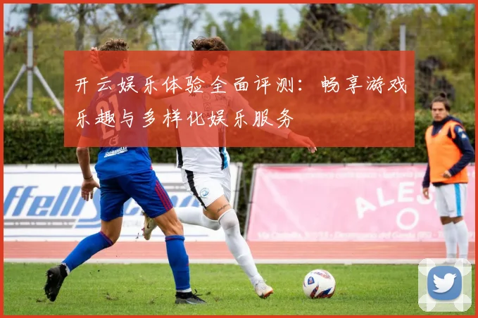 开云娱乐体验全面评测：畅享游戏乐趣与多样化娱乐服务