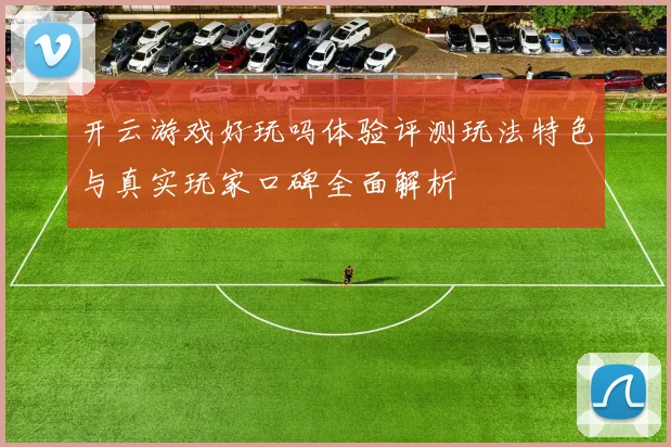 开云游戏好玩吗体验评测玩法特色与真实玩家口碑全面解析