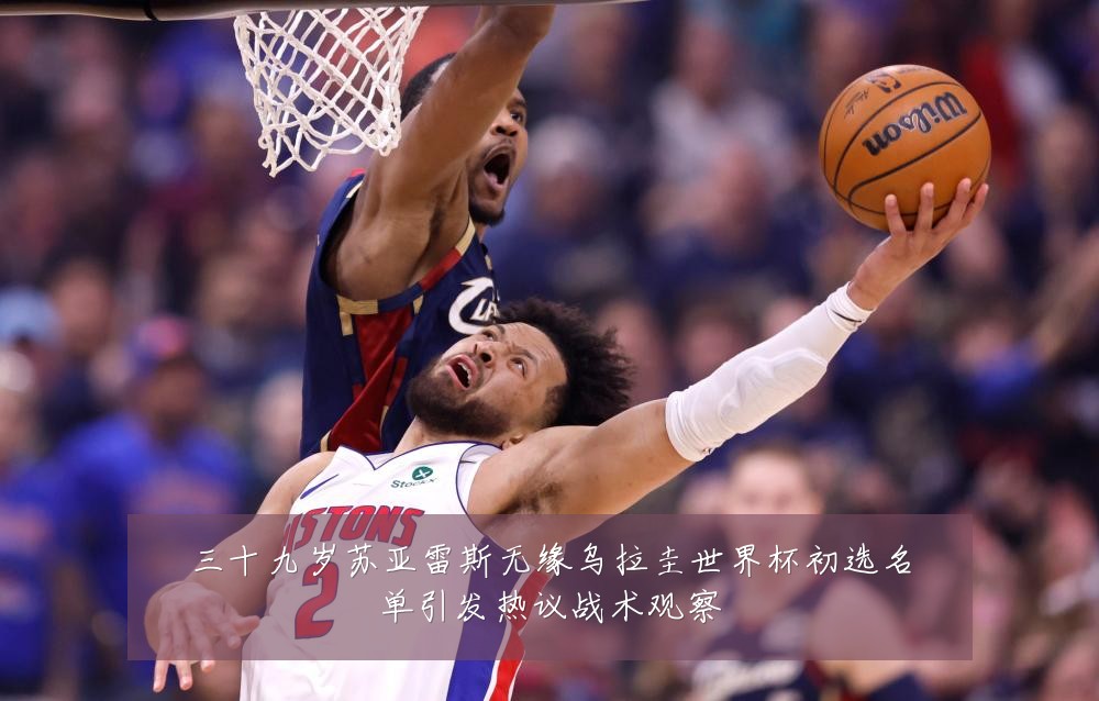 三十九岁苏亚雷斯无缘乌拉圭世界杯初选名单引发热议战术观察